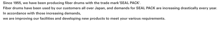 Since 1955, we have been producing fiber drums with the trade mark‘SEAL PACK'. Fiber drums have been used by our customers all over Japan, and demands for SEAL PACK are increasing drastically every year.In accordance with those increasing demands, we are improving our facilities and developing new products to meet your various requirements.